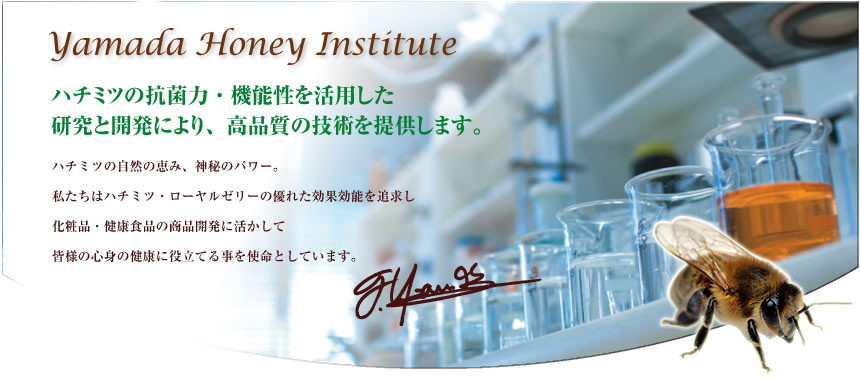 Yamada Honey Institute 蜂蜜の抗菌力・機能性を活用した研究と開発により、高品質の技術を提供します。ハチミツの自然の恵み、神秘のパワー。私たちはハチミツ・ローヤルゼリーの優れた効果効能を追求し、化粧品・県境食品の商品開発に活かして皆様の心身の健康に役立てる事を使命としています。