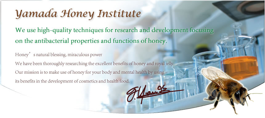 Yamada Honey Institute.We use high-quality techniques for research and development focusing .Honey's natural blessing, miraculous power We have been thoroughly researching the excellent benefits of honey and royal jelly.Our mission is to make use of honey for your body and mental health by using its benefits in the development of cosmetics and health food.on the antibacterial properties and functions of honey. 
