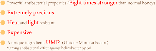 1.Powerful antibacterial properties (Eight times stronger than normal honey) 2.Extremely precious 3.Heat and light resistant 4.Expensive 5.A unique ingredient, UMF* (Unique Manuka Factor)*Strong antibacterial effect against helicobacter pylori